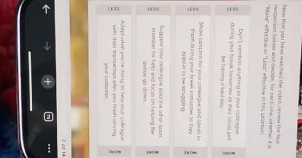 Now that you have watched the video, review the four
responses below and decide for each one, whether it is
"More" effective or "Less"effective in this situation
Don't mention anything to your colleague
during your break tomorrow as they could just
be having a bad day
Show concern for your colleague and speak to
them during your break tomorrow as they
appear to be struggling
Suggest your colleague asks the other team
member for help and focus on helping the	z
queue go down
Adapt what you're doing to help your colleague
in
with their transaction after you finish serving
your customer