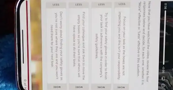 Now that you have watched the video, review the four
responses below and decide for each one, whether it is
"More" effective or "Less"effective in this situation.
Focus on your task as the boxes are not
impacting you and this isn't your responsibility
Try to find your safety gloves in order to finish
your task in adherence with the company's
safety guidelines
Find your colleague and ask them to move the
empty boxes so you're sure that others will
have space to do their tasks
8
Don't worry about finding your safety gloves as
you're not sure where they are and you won't
need them for your next task
ô