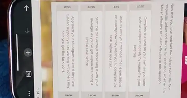 Now that you have watched the video, review the four
responses below and decide for each one, whether it is
"More" effective or "Less"effective in this situation
Complete the task on your own as you were
able to complete it easily by yourself in your
last role
Discuss with your manager their expectations
on exactly how they want you to complete the
task before you start
Start the task without discussing it with your
manager as you've got experience doing a
similar task before
Approach your colleagues to see if they have
time to support you as working with others may
help you get the task done