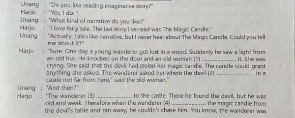 Unang : "Do you like reading imaginative story?" Harjo : "Yes, I do. Unang : "What kind of narrative do you like?" Harjo : "I love fairy tale. The last story l've read was The Magic Candle." Unang : "Actually, I also like narrative, but I never hear about The Magic Candle. Could you tell me about it?" Harjo : "Sure. One day a young wanderer got lost in a wood. Suddenly he saw a light from an old hut. He knocked on the door and an old woman (1) qquad it. She was crying. She said that the devil had stolen her magic candle. The candle could grant anything she asked. The wanderer asked her where the devil (2) qquad In a castle not far from here," said the old woman." Unang : "And then?" Harjo : "The wanderer (3) qquad to the castle. There he found the devil, but he was old and weak. Therefore when the wanderer (4) qquad the magic candle from the devil's table and ran away, he couldn't chase him. You know, the wanderer was