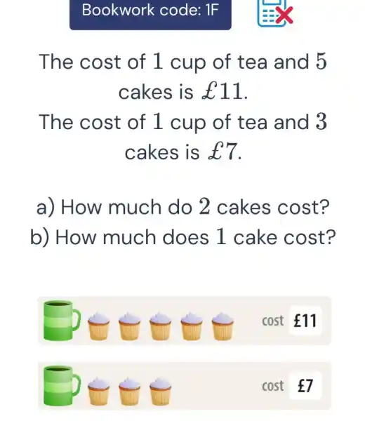 Bookwork code: 1 F The cost of 1 cup of tea and 5 cakes is £11 . The cost of 1 cup of tea and 3 cakes is £7 . a) How much do 2 cakes cost? b) How much does 1 cake cost? ?∈∈∈quad cost £7