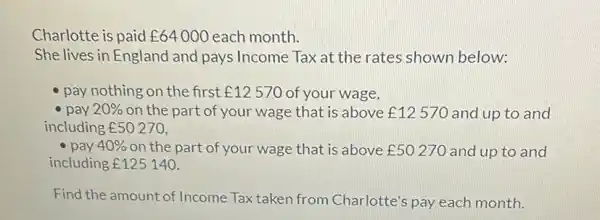 Charlotte is paid £64000 each month. She lives in England and pays Income Tax at the rates shown below: pay nothing on the first £12570 of your wage, pay 20% on the part of your wage that is above £12570 and up to and including £50270 , pay 40% on the part of your wage that is above £50270 and up to and including £125140 . Find the amount of Income Tax taken from Charlotte's pay each month.