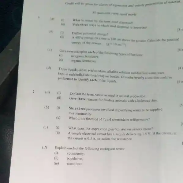 Costir will be ghen for clarioy of expression and onterib presentation of material. All quesrions carmy equat marke 1 (a) (t) What is meant by the term seed dispersaff (ii) State three ways in which seed dispersal is important. (a) (i) Define potentrat eheroo? (ii) A 400g orange on a tree is 120cm above the ground. Calculate the potential energy of the orange. [g=10ms^(-2)] (c) Give two examples each of the following types of fertilizer: (i) inorganic fertilizers; (ii) organic fertilizers. (d) Three liquids, dilute acid solution, alkaline solution and distilled water, were kept in unlabelled identical reagent bottles. Describe briefly a test that could be performed to identify each of the liquids. 2. (a) (i) Explain the term ration as used in animal production. (ii) Give three reasons for feeding animals with a balanced diet. (b) (i) State three processes involved in purifying water to be supplied to a community. (ii) What is the function of liquid ammonia in refrigerators? (c) (i) What does the expression plastics are insulators mean? (ii) A simple electrical circuit has a supply delivering 1.5V . If the current in the circuit is 0.5A , calculate the resistance. (d) Explain each of the following ecological terms: (i) community; (ii) population; (iii) ecosphere.