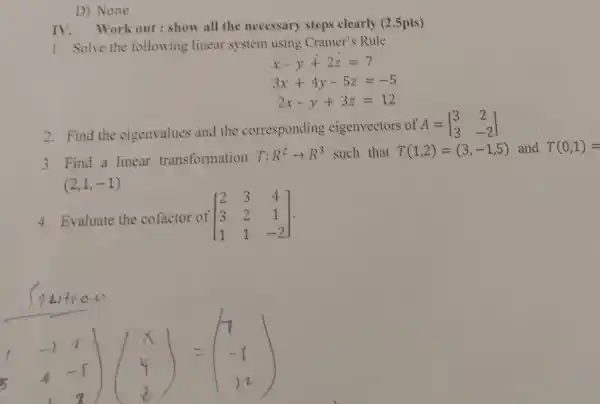 D) None IV. Work out: show all the necessary steps clearly (2.5pts) Solve the following linear system using Cramer's Rule  x-y+2z=7 3x+4y-5z=-5 2x-y+3z=12  Find the eigenvalues and the corresponding eigenvectors of A=[[3,2],[3,-2]] Find a linear transformation T:R^(2)rarrR^(3) such that T(1,2)=(3,-1,5) and T(0,1)= (2,1,-1) Evaluate the cofactor of [[2,3,4],[3,2,1],[1,1,-2]] . int7bi tros  -1,2],[4,-1],[1,2])([x],[4],[z])=([7],[-1],[12])