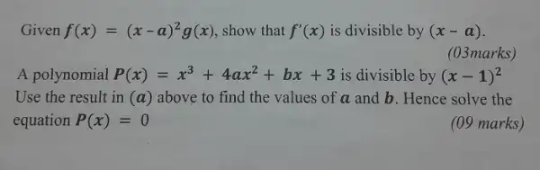 Given f(x)=(x-a)^(2)g(x) , show that f^(')(x) is divisible by (x-a) . (03 marks ) A polynomial P(x)=x^(3)+4ax^(2)+bx+3 is divisible by (x-1)^(2) Use the result in (a) above to find the values of a and b . Hence solve the equation P(x)=0 (09 marks)