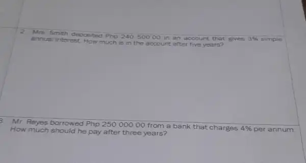 Mra Smith depoeited Php 24050000 in an account that gives 3% simple annual interest. How much is in the acocunt after five yoars? Mr. Reyes borrowed Php 25000000 from a bank that charges 4% per annum. How much should he pay after three years?