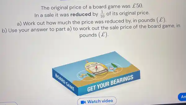 The original price of a board game was £50 . In a sale it was reduced by (1)/(10) of its original price. a) Work out how much the price was reduced by, in pounds (£) . b) Use your answer to part a) to work out the sale price of the board game, in pounds (£) . GET YOUR BEARIINGS Watch video