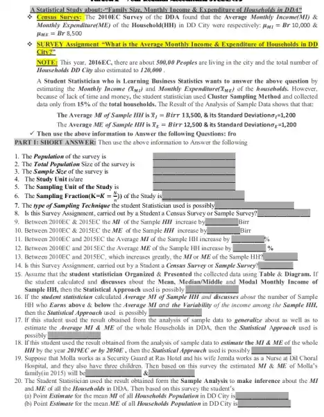 A Statistical Study about:-"Family Size, Monthly Income & Expenditure of Households in DDA" Consus Survey: The 2010EC Survey of the DDA found that the Average Monthly Income(MI) & Monthly Expenditure(ME) of the Household(HH) in DD City were respectively: mu_(MI)=Br 10,000 & mu_(ME)=Br 8,500 SURVEY Assignment "What is the Average Monthly Income & Expenditure of Households in DD City?" NOTE: This year, 2016EC, there are about 500,00 Peoples are living in the city and the total number of Households DD City also estimated to 120,000 . A Student Statistician who is Learning Business Statistics wants to answer the above question by estimating the Monthly Income ( bar(x)_(ML) ) and Monthly Expenditure ( bar(x)_(ME)) of the households. However, because of lack of time and money, the student statistician used Cluster Sampling Method and collected data only from 15% of the total households. The Result of the Analysis of Sample Data shows that that: The Average MI of Sample HH is bar(x)_(I)=B irr 13,500, & its Standard Deviation sigma_(I)=1,200 The Average ME of Sample HH is bar(x)_(E)=B irr 12,500 & its Standard Deviation sigma_(E)=1,200 ✓ Then use the above information to Answer the following Questions: fro PART I: SHORT ANSWER: Then use the above information to Answer the following The Population of the survey is The Total Population Size of the survey is The Sample Size of the survey is The Study Unit is/are The Sampling Unit of the Study is The Sampling Fraction {:(K=K=(N)/(n))) of the Study is The type of Sampling Technique the student Statistician used is possibly Is this Survey Assignment, carried out by a Student a Census Survey or Sample Survey? Between 2010 EC & 2015 EC the MI of the Sample HH increase by ◻ Birr Between 2010EC & 2015EC the ME of the Sample HH increase by ◻ Birr Between 2010EC and 2015EC the Average MI of the Sample HH increase by ◻ % Between 2010EC and 2015 EC the Average ME of the Sample HH increase by ◻ % Between 2010EC and 2015EC , which increases greatly, the M or ME of the Sample HH? ◻ Is this Survey Assignment, carried out by a Student a Census Survey or Sample Survey? qquad Assume that the student statistician Organized & Presented the collected data using Table & Diagram. If the student calculated and discusses about the Mean, Median/Middle and Modal Monthly Income of Sample HH, then the Statistical Approach used is possibly ◻ If the student statistician calculated Average MI of Sample HH and discusses about the number of Sample HH who Earns above & below the Average MI and the Variability of the income among the Sample HH, then the Statistical Approach used is possibly ◻ If this student used the result obtained from the analysis of sample data to generalize about as well as to estimate the Average MI & ME of the whole Households in DDA, then the Statistical Approach used is possibly ◻ If this student used the result obtained from the analysis of sample data to estimate the MI&ME of the whole HH by the year 2019 EC or by 2050 , then the Statistical Approach used is possibly ◻ Suppose that Molla works as a Security Guard at Ras Hotel and his wife Jemila works as a Nurse at Dil Choral Hospital, and they also have three children. Then based on this survey the estimated MI & ME of Molla's family(in 2015) will be qquad & ◻ The Student Statistician used the result obtained form the Sample Analysis to make inference about the MI and ME of all the Households in DDA. Then based on this survey the student's (a) Point Estimate for the mean MI of all Households Population in DD City is ◻ (b) Point Estimate for the mean ME of all Households Population in DD City is ◻