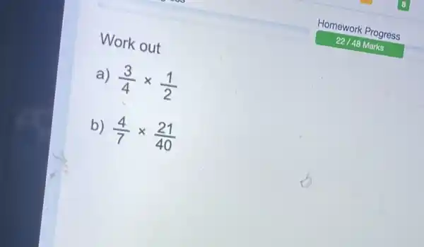 Work out Homework Progress 22//48 Marks a) (3)/(4)xx(1)/(2) b) (4)/(7)xx(21)/(40)