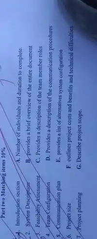 Part two Matching items 10% 
A. Introduction section
2. System Description
A. Feasibitity Assessment
4. Teasor Configuration
5. Communjodition plan
6. Project size
7. Project planning
A. Number of individuals and duration to complete.
B. provides a brief overview of the entire document
C. Provides a description of the team member roles
D. Provides a description of the communication procedures
E. provides a list of alternatives system configuration
F. outlines project costs and benefits and technical difficulties
G. Describe project scope.