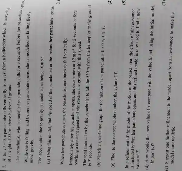 When her parachute is open,the parachutist continues to fall vertically.
Immediately after her parachute opens, she decelerates at
12ms^-2 for 2 seconds before
reaching a constant speed and she reaches the ground with this speed.
The total time taken by the parachutist to fall the 550m from the helicopter to the ground
is T seconds.
(b) Sketch a speed-time graph for the motion of the parachutist for
0leqslant tleqslant T
(c) Find, to the nearest whole number,the value of T.
1. At time t=0 , a parachutist falls vertically from rest from a helicopter which is hovering
at a height of 550m above horizontal ground.
The parachutist ,who is modelled as a particle, falls for 3 seconds before her parachute opens.
While she is falling,and before her parachute opens, she is modelled as falling freely
under gravity.
The acceleration due to gravity is modelled as being 10ms^-2
(a) Using this model, find the speed of the parachutist at the instant her parachute opens.
(1)
(2)
(5)
In a refinement of the model of the motion of the parachutist, the effect of air resistance
is included before her parachute opens and this refined model is now used to find a new
value of T.
(d) How would this new value of T compare with the value found, using the initial model,
in part (c)?
(e) Suggest one further refinement to the model , apart from air resistance, to make the
model more realistic.
(1)