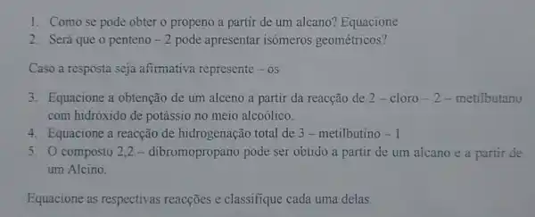 1. Comose pode obter o propeno a partir de um alcano?Equacione
2. Será que o penteno -2 pode apresentar isómeros geométricos?
Caso a resposta seja afimativa represente - OS
3. Equacione a obtenção de um alceno a partir da reacção de 2- cloro -2 - metilbutano
com hidróxido de potássio no meio alcoólico.
4. Equacione a reacção de hidrogenação total de 3 -metilbutino -1
5. O composto 2.2-dibromopropano pode ser obtido a partir de um alcano e a partir de
um Alcino.
Equacione as respectivas reacçōes e classifique cada uma delas.