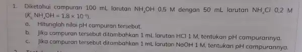 1. Diketahui campuran 100 mL larutan
NH_(4)OH 0,5 M dengan 50 mL larutan NH_(4)Cl 0,2 M
(K_(b)NH_(4)OH=1,8times 10^-5)
a. Hitunglah nilai pH campuran tersebut.
b. Jika campuran tersebut ditambahkan 1 mL larutan HCI 1 M tentukan pH campurannya.
c. Jika campuran tersebut ditambahkan 1 mL larutan NaOH 1 M tentukan pH campurannya.