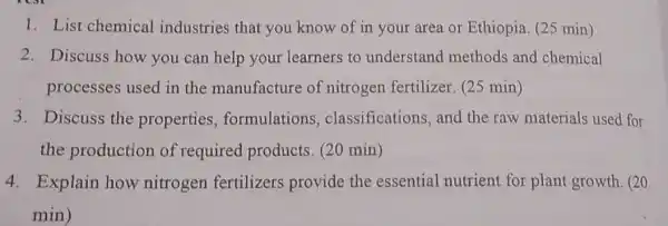 1. List chemical industries that you know of in your area or Ethiopia. (25 min)
2. Discuss how you can help your learners to understand methods and chemical
processes used in the manufacture of nitrogen fertilizer (25 min)
3. Discuss the properties formulations classifications, and the raw materials used for
the production of required products. (20 min)
4. Explain how nitrogen fertilizers provide the essential nutrient for plant growth. (20