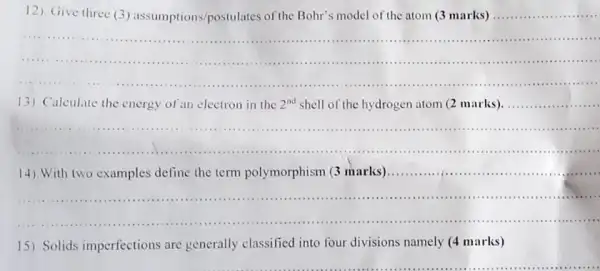 12). Give three (3) assumptions /postulates of the Bohr's model of the atom (3 marks)
__
__
.......
...............
13) Calculate the energy of an electron in the 2^nd shell of the hydrogen atom (2 marks)
__
__
.
.......
__
14). With two examples define the term polymorphism (3 marks)..............................................................................
IIIIII ...11111 .....
15). Solids imperfections are generally classified into four divisions namely (4 marks)