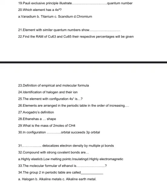 19.Pauli exclusive principle illustrate __ quantum number
20.Which element has a 4s^2'
a.Vanadium b. Titanium c. Scandium d.Chromium
21.Element with similar quantum numbers show
__
22.Find the RAM of Cu63 and Cu65 their respective percentages will be given
23.Definition of empirical and molecular formula
24.Identification of halogen and their ion
25.The element with configuration 4s^1 is __ ?
26.Elements are arranged in the periodic table in the order of increasing __
27.Avogadro's definition
28.Ethanehas a __ shape
29.What is the mass of 2moles of CH4
30.In configuration __ orbital succeeds 3p orbital
31 __ delocalizes electron density by multiple pi bonds
32.Compound with strong covalent bonds are __
a.Highly elasticb.Low melting pointc.Insulatingd.Highly electromagnetic
33.The molecular formular of ethanol is
__
34.The group 2 in periodic table are called
__
a. Halogen b. Alkaline metals c. Alkaline earth metal.