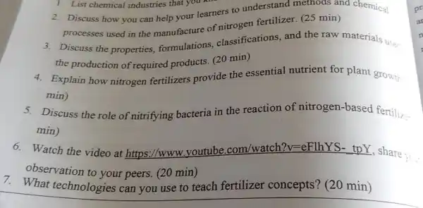 2. Discuss how you can help your learners to understand methods and chemical
processes used in the manufacture of nitrogen fertilizer (25 min)
1. List chemical industries that you k
3. Discuss the properties formulations classifications, and the raw materials uses
the production of required products (20 min)
4. Explain how nitrogen fertilizers provide the essential nutrient for plant growth
min)
5. Discuss the role of nitrifying bacteria in the reaction of nitrogen-based fertiliz
min)
6. Watch the video at https://www .youtube .com/watch?v =eFlhYS- tpY , share
to.
observation to your peers. (20 min)
7. What technologies can you use to teach fertilizer concepts? (20 min)