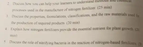 2. Discuss how you can help your learners to understand methods and chemical
provesses used in the manufacture of nitrogen fertilizer (25 min)
3. Discuss the properties formulations classifications, and the raw materials used for
the production of required products (20 min)
4. Explain how nitrogen fertilizers provide the essential nutrient for plant growth . 20
min)
5. Discuss the role of nitrifying bacteria in the reaction of nitrogen-based fertilizers. (20