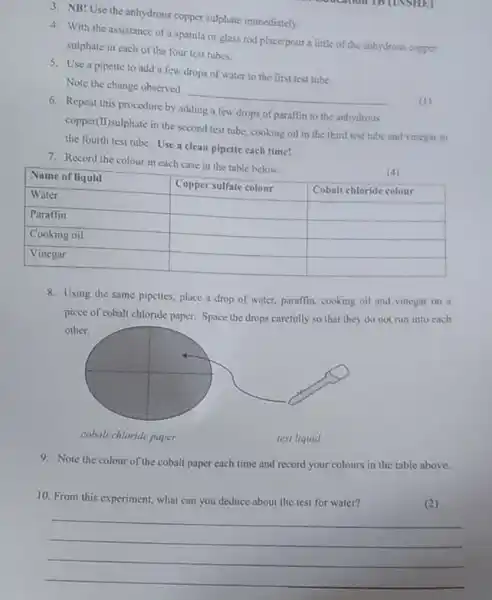 3. NB! Use the anhydrous copper sulphate immediately.
4. With the assistance of a spatula or glass rod place/pour a little of the anhydrous copper
sulphate in each of the four test tubes.
5. Use a pipette to add a few drops of water to the first test tube
Note the change observed
__
6. Repeat this procedure by adding a few drops of paraffin to the anhydrous
copper(II)sulphate in the second test tube, cooking oil in the third test tube and vinegar to
the fourth test tube Use a clean pipette each time!
7. Record the colour in each case in the table below.
Name of liquid
Copper sulfate colour
Cobalt chloride colour
(4)
Water
Paraffin
square  square 
Cooking oil
square  square 
square  square 
Vinegar
square  square 
8. Using the same pipettes, place a drop of water, paraffin, cooking oil and vinegar on a
piece of cobalt chloride paper Space the drops carefully so that they do not run into each
cobalt chloride paper
test liquid
9. Note the colour of the cobalt paper each time and record your colours in the table above.
10. From this experiment what can you deduce about the test for water?
(2)
__