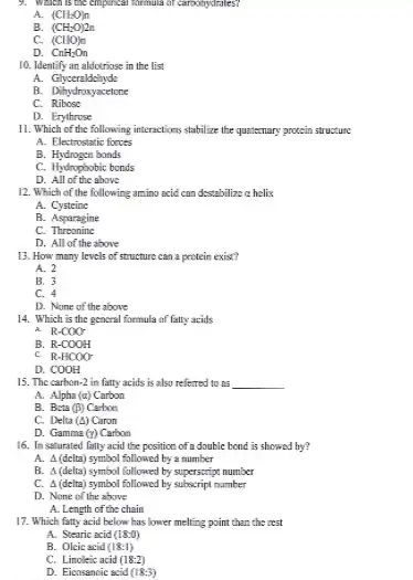 9. Which is the empirical thrinuita of carbohydrales?
A. (CH_(2)O)n
B. (CH_(2)O)2n
C. (CHO)_(n)
D. CnH_(2)O_(n)
10. Identify an aldotriose in the list
A. Glyceraldchyde
B.Dihydroxyacetone
c Ribose
D. Erythrose
11. Which of the following interactions stabilize the quatemary protein structure
A. Elestrostatic forves
B. Hydrogen bonds
C. Hydrophobic bonds
D. All of the above
12. Which of the following amino acid can destabilize a helix
A . Cysteine
B. Asparagine
C.Threonine
D. All of the above
13. How many levels of structure can a protein exist?
A. 2
B. 3
C. 4
D. None of the above
14. Which is the gencral formula of fatty acids
A. R-COO-
B. R-COOH
C. R-HCOO-
D.COOH
15. The carbon-2 in fatty acids is also referred to ns
__
A. Alpha (a) Carbon
B. Beta (beta ) Catron
C. Delta (Delta ) Caron
D. Gamme (gamma ) Carbon
16. In saturated fally acid the position of a double bond is showed by?
A. A(delta) symbol fallowed by a number
B. A (delia) symbol followed by superscript number
C. 4 (delta) symbol followed by subscript number
D. None of the above
A. Length of the chain
17. Which fatty acid below has lower melting point than the rest
A. Stearic acid (18:0)
B. Oleic acid (18:1)
C. Linoleic acid (18:2)
D. Eicosancic scid (18:3)