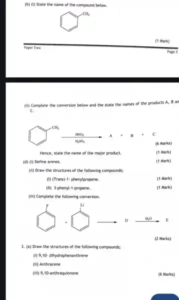 (b) (i) State the name of the compound below.
square ^square CH_(3)
Paper Two
(ii) Complete the c
conversion below and the state the names of the products A, B an
C.
(final) and .......
Hence, state the name of the major product.
(d) (i) Define arenes.
(ii) Draw the structures of the following compounds;
(I) (Trans)-1- phenylpropene.
(1 Mark)
(II) 3-phenyl-1-propene.
(iii) Complete the following conversion.
my my
(2 Marks)
3. (a) Draw the structures of the following compounds;
(i) 9,10- dihydrophenanthrene
(ii) Anthracene
(iii) 9,10-anthraquionone
(6 Marks)
(1 Mark)