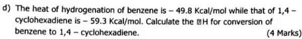 d) The heat of hydrogenation of benzene is -49.8Kcal/mol while that of 1,4-
cyclohexadiene is -59.3Kcal/mol Calculate the [IH for conversion of
benzene to 1,4 -cyclohexadiene.
(4 Marks)