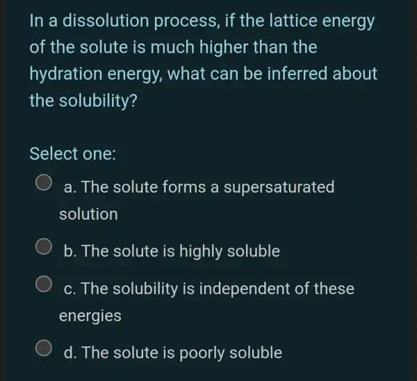 In a dissolution process, if the lattice energy
of the solute is much higher than the
hydration energy,, what can be inferred about
the solubility?
Select one:
a. The solute forms a su persaturated
solution
b. The solute is highly soluble
c. The solubility is independent of these
energies
d. The solute is poorly soluble