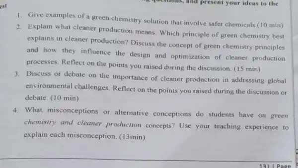 est
1. Give examples of a green chemistry solution that involve safer chemicals.(10 min)
2. Explain what cleaner production means. Which principle of green chemistry best
explains in cleaner production Discuss the concept of green chemistry principles
and how they influence the design and optimization of cleaner production
processes. Reflect on the points you raised during the discussion. (15 min)
3. Discuss or debate on the importance of cleaner production in addressing global
environmental challenges Reflect on the points you raised during the discussion or
debate. (10 min)
4. What misconceptions or alternative conceptions do students have on green
chemistry and cleaner production concepts? Use your teaching experience to
explain each misconception (13min)