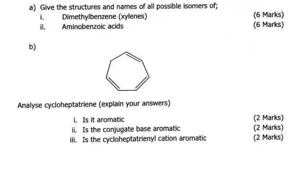 a) Give the structures and names of all possible isomers of;
i. Dimethylbenze ne (xylenes)
ii. Aminobenzoic acids
b)
Analyse cycloheptatriene (explain your answers)
i. Is it aromatic
ii. Is the conjugate base aromatic
iii. Is the cycloheptatrien yI cation aromatic
(6 Marks)
(6 Marks)
(2 Marks)
(2 Marks)
(2 Marks)