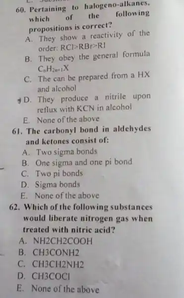 L
60. Pertaining to halogeno-alkanes,
which of the
following
propositions is correct?
A. They show a reactivity of the
order: RClgt RBrgt RI
B. They obey the general formula
C_(n)H_(2n+1)X
C. The can be prepared from a HX
and alcohol
D. They produce a nitrile upon
reflux with KCN in alcohol
E. None of the above
61. The carbonyl bond in aldehydes
and ketones consist of:
A. Two sigma bonds
B. One sigma and one pi bond
C. Two pi bonds
D. Sigma bonds
E. None of the above
62. Which of the following substances
would liberate nitrogen gas when
treated with nitric acid?
A NH2CH2COOH
B. CH3CONH2
C. CH3CH2NH2
D. CH3COCl
E. None of the above