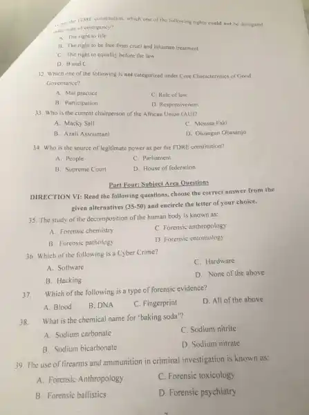 A. per the IDRE constitution. which one of the following rights could not be derognted
under state of emergency?
A. The right to life
B. The right to be free from cruel and inhuman treatment
C. The right to equality before the law
D. B and C
32. Which one of the following is not categorized under Core Characteristics of Good
Governance?
A. Mal practice
C. Rule of law
B. Participation
D. Responsiveness
33. Who is the current chairperson of the African Union (AU)?
A. Macky Sall
C. Moussa Faki
B. Azali Assoumani
D. Olusegun Obasanjo
34. Who is the source of legitimate power as per the FDRE constitution?
A. People
C. Parliament
B. Supreme Court
D. House of federation
Part Four: Subject Area Questions
DIRECTION VI: Read the following questions choose the correct answer from the
given alternatives (35-50)
and encircle the letter of your choice.
35. The study of the decomposition of the human body is known as:
A. Forensic chemistry
C. Forensic anthropology
B. Forensic pathology
D. Forensic entomology
36. Which of the following is a Cyber Crime?
C. Hardware
A. Software
B. Hacking
D. None of the above
37.
Which of the following is a type of forensic evidence?
D. All of the above
A. Blood
B. DNA
C. Fingerprint
38.
What is the chemical name for 'baking soda'?
C. Sodium nitrite
A. Sodium carbonate
B. Sodium bicarbonate
D. Sodium nitrate
39. The use of firearms and ammunition in criminal investigation is known as:
A. Forensic Anthropology
C. Forensic toxicology
B. Forensic ballistics
D. Forensic psychiatry