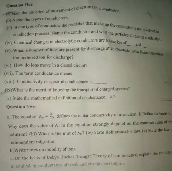 Question One
4) State the direction of movement of electrons in a conductor.
(ii) Name the types of conductors.
(iii) In one type of conductor, the particles that make up the conductor is not involved in
conduction process.Name the conductor and what the particles do during conduction.
(iv). Chemical changes in electrolytic conductors are a function of
__ and __
(v). When a number of ions are present for discharge at an electrode what f factor determines
the preferred ion for discharge?
(vi). How do ions move in a closed circuit?
(vii). The term conductance means
__
(viii). Conductivity or specific conductance is
__
(ix)What is the merit of knowing the transport of charged species?
(x) State the mathematical definition of conductance. &=
Question Two
a. The equation wedge _(m)=(K)/(C) defines the molar conductivity of a solution (i) Define the terms (ii
Why does the value of Lambda _(m)
in the equation strongly depend on the concentration of th
solution? (iii)What is the unit of Lambda _(m)
? (iv) State Kohlarausch's law. (v) State the law o
independent migration
b. Write notes on mobility of ions.
c. On the basis of Debye Hủckel-Onsaga r Theory of conductance , explain the reductio
in equivalent conductance of weak and strong electrolytes.