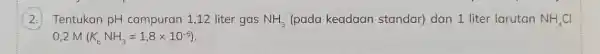 ) Tentukan pH campuran 1,12 liter gas NH_(3) (pada keadaan standar) dan 1 liter larutan NH_(4)Cl
0,2M(K_(b)NH_(3)=1,8times 10^-5)