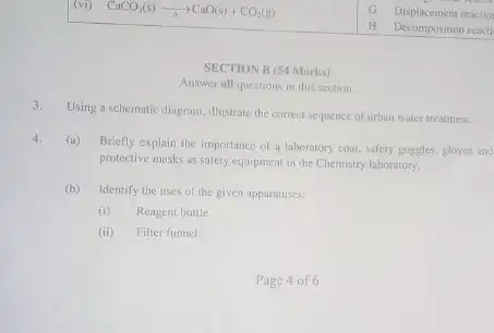 (vi) CaCO_(3)(s)arrow CaO(s)+CO_(2)(g)
SECTION B (54 Marks)
Answer all questions in this section
3. Using a schematic diagram, illustrate the correct sequence of urban water treatment.
4. (a)
Briefly explain the importance of a laboratory coat safety goggles, gloves and
protective masks as safety equipment in the Chemistry laboratory.
(b) Identify the uses of the given apparatuses:
(i) Reagent bottle
(ii) Filter funnel
Page 4 of 6
Displacement reaction
remem
H Decomposition reacti