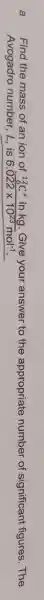a Find the mass of an ion of (}_{6)^12C^+ in kg. Give your answer to the appropriate number of significant figures . The
Avogadro number , L,is 6.022times 10^23mol^-1