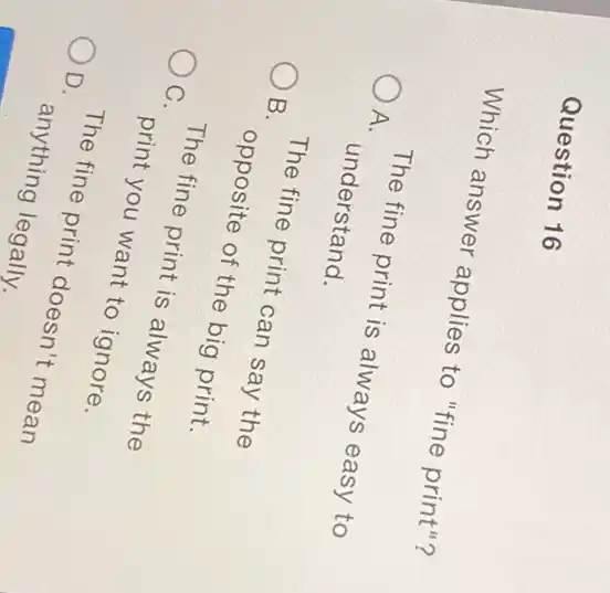 Question 16
Which answer applies to "fine print"?
A.
The fine print is always easy to
understand.
OB.
The fine print can say the
opposite of the big print.
OC.
The fine print is always the
print you want to ignore.
OD.
The fine print doesn't mean
anything legally.