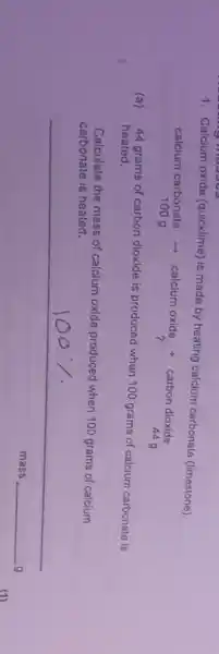 1. Calcium oxide (quicklime) is made by heating calcium carbonate (limestone).
calcium carbonale calcium oxide + carbon dioxide
1009
(a)
44 grams of carbon dioxide is produced when 100 grams of calcium carbonate is
heated.
Calculate the mass of calcium oxide produced when 100 grams of calcium
carbonate is heated.
mass __ g