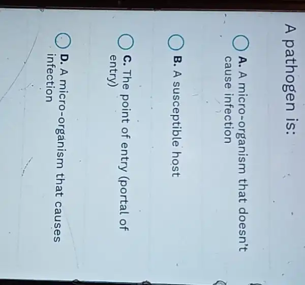 A pathogen is:
A. A micro-organism that doesn't
cause infection
B. A susceptible host
C. The point of entry (portal of
entry)
D. A micro-organism that causes
infection