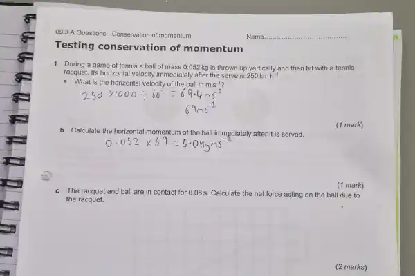 09.3.A Questions - Conservation of momentum Name. Testing conservation of momentum 1 During a game of tennis a ball of mass 0.052kg is thrown up vertically and then hit with a tennis racquet. Its horizontal velocity immediately after the serve is 250kmh^(-1) . a What is the horizontal velocity of the ball in ms^(-1) ?  250 xx1000-:60^(2)=69.4ms^(-1) 69ms^(-1)  b Calculate the horizontal momentum of the ball immediately after it is served. (1 mark) 0.052 xx69=5.0kyms^(-1) (1 mark) c The racquet and ball are in contact for 0.08s . Calculate the net force acting on the ball due to the racquet. (2 marks)