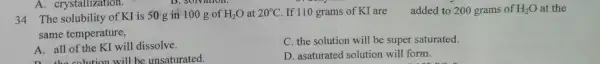 34 The solubility of KI is 50g in 100g of H_(2)O at 20°C . If 110 grams of KI are added to 200 grams of H_(2)O at the same temperature, A. all of the KI will dissolve. C. the solution will be super saturated. D. asaturated solution will form.