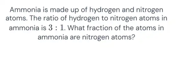 Ammonia is made up of hydrogen and nitrogen atoms. The ratio of hydrogen to nitrogen atoms in ammonia is 3:1 . What fraction of the atoms in ammonia are nitrogen atoms?