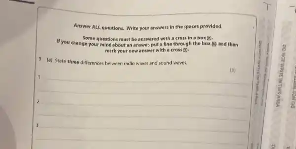 Answer ALL questions. Write your answers in the spaces provided. Some questions must be answered with a cross in a box 凶 . If you change your mind about an answer, put a line through the box and then mark your new answer with a cross ⊠ . 1 (a) State three differences between radio waves and sound waves. (3) 1 2 3