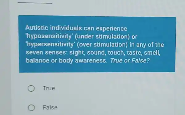 Autistic individuals can experience 'hyposensitivity' (under stimulation) or 'hypersensitivity' (over stimulation) in any of the seven senses: sight, sound, touch, taste, smell, balance or body awareness. True or False? True False