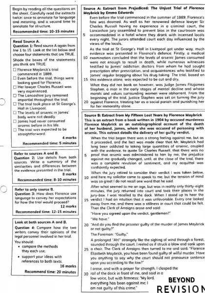 Begin by reading all the questions on the sheet. Carefully read the extracts twice: once to annotote for language and meaning, and a second time to annotate for structure. Recommended time: 10-15 minutes Read Source A. Question 1: Read source A again from line 1 to 15 . Look at the list below and choose four statements that are TRUE. Shade the boxes of the statements you think are TRUE. Florence Maybrick's trial commenced in 1889. Even before the trial, things were looking good for Florence. Her lawyer Charles Russell was very experienced. The Lancashire jury remained impartial throughout the trial. The trial took place at St George's Hall in Liverpool. The levels of arsenic in James. body were not deadly. James had never consumed arsenic before in his life. The trial was expected to be straightforward. 4 marks Recommended time: 5 minutes Refer to sources A and B. Question 2: Use details from both sources. Write a summary of the similarities and differences between the evidence presented in the trial. 8 marks Recommended time: 8-10 minutes Refer to only source B . Question 3: How does Florence use language to convey her expectations for how the trial would proceed? 12 marks Recommended time: 12 -15 minutes Look at both sources A and B . Question 4: Compare how the two writers convey their opinions of the legal personnel involved in her trial. You should: compare the methods they each use: support your ideas with references to both texts. 16 marks Recommend time: 20 minutes Source A: Extract from Prejudiced: The Unjust Trial of Florence Maybrick by Emma Edwards Even before the trial commenced in the summer of 1889. Florence's fate was doomed. As well as her renowned defence lawyer Sir Charles Russell having no experience in a criminal court, the Lancashire jury assembled to prevent bias in the courtroom was 5 accommodated in a hotel where they drank with incensed locals every night. The jurors attended court each day influenced by the views of the locals. As the trial at St George's Hall in Liverpool got under way, much evidence was presented in Florence's defence. Firstly, a medical 10 examination concluded that the levels of arsenic James consumed were not enough to result in death, while numerous witnesses testified to James' addiction: doctors from whom he had sought prescription after prescription, and acquaintances who testified to James' regular bragging about his drug taking. The trial, based on 15 this evidence alone, was expected to be cut and dry. What they did not bank on however, was Judge James Fitzjames Stephen. a man in the early stages of mental decline and whose morals and values surrounding women were abhorrent. From the beginning of the trial, Justice Stephen was set on turning the jury 20 against Florence, treating her as a social pariah and punishing her for her immorality alone. Source B: Extract from My Fifteen Lost Years by Florence Maybrick This is an extract from a book written in 1904 by accused murderess Florence Maybrick as an autobiographical account of the death of her husband, James, whom she was accused of poisoning with arsenic. This extract details the delivery of her guilty verdict. When the trial began there was a strong feeling against me, but as it proceeded, and the fact was made clear that Mr. Maybrick had long been addicted to taking large quantities of arsenic, coupled with the evidence, to quote Sir Charles Russell, that there was no 5 proof that arsenic was administered to him by me, the prejudice agoinst me gradually changed, until, at the close of the trial, there was a complete revulsion of sentiment, and my acquittal was confidently expected. When the jury retired to consider their verdict I was taken below. 10 and here my solicitor came to speak to me; but the tension of mind was so great I do not recall one word that he said. After what seemed to me an age, but was in reality only thirty-eight minutes, the jury returned into court and took their places in the jury-box. I was recalled to the dock. When I stood up to hear the 15 verdict I had an intuition that it was unfovoroble. Every one looked away from me, and there was a stillness in court that could be felt. Then the Clerk of Arraigns arose and said: "Have you agreed upon the verdict, gentlemen?" "We have." 20 "And do you find the prisoner guilty of the murder of James Maybrick or not guilty?" The Foreman: "Guilty." A prolonged "Ah!" strangely like the sighing of wind through a forest. sounded through the court. I reeled as if struck a blow and sank upon 25 a chair. The Clerk of Arraigns then turned to me and said: "Florence Elizabeth Maybrick, you have been found guilty of wilful murder. Have you anything to say why the court should not pronounce sentence upon you according to the law?" I arose, and with a prayer for strength, I clasped the 30 rail of the dock in front of me, and said in a low voice, but with firmness: "My lord. everything has been against me: I am not guilty of this crime." BEYOND REVISION