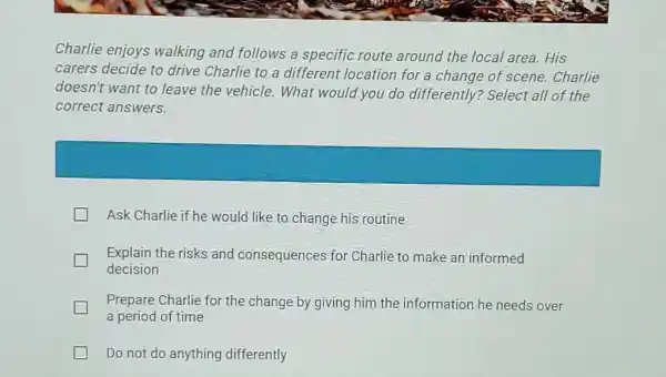 Charlie enjoys walking and follows a specific route around the local area. His carers decide to drive Charlie to a different location for a change of scene. Charlie doesn't want to leave the vehicle. What would you do differently? Select all of the correct answers. Ask Charlie if he would like to change his routine Explain the risks and consequences for Charlie to make an informed decision Prepare Charlie for the change by giving him the information he needs over a period of time Do not do anything differently