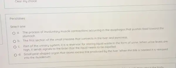 Clear my choice Peristalses Select one: a. The process of involuntary muscle contractions occurring in the esophagus that pushes food toward the stomach. b. The first section of the small intestine that connects in the liver and pancreas. c. Part of the urinary system, it is a reservoir for storing liquid waste in the form of urine. When urine levels are high, it sends signals to the brain that the liquid needs to be expelled. d. Small pear-shaped organ that stores excess bile produced by the liver. When the bile is needed it is released into the duodenum.
