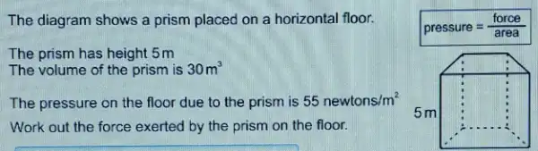 The diagram shows a prism placed on a horizontal floor. The prism has height 5m The volume of the prism is 30m^(3) The pressure on the floor due to the prism is 55 newtons //m^(2) Work out the force exerted by the prism on the floor.