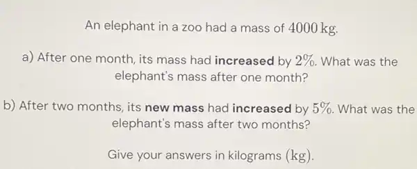 An elephant in a zoo had a mass of 4000kg . a) After one month, its mass had increased by 2% . What was the elephant's mass after one month? b) After two months, its new mass had increased by 5% . What was the elephant's mass after two months? Give your answers in kilograms (kg).