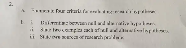 a. Enumerate four criteria for evaluating research hypotheses. b. i. Differentiate between null and alternative hypotheses. ii. State two examples each of null and alternative hypotheses. iii. State two sources of research problems.