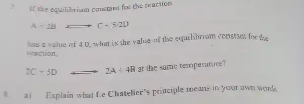 If the equilibrium constant for the reaction A+2B⇄C+5//2D has a value of 4.0 , what is the value of the equilibrium constant for the reaction, 2C+5D 2A+4B at the same temperature? 8. a) Explain what Le Chatelier's principle means in your own words.